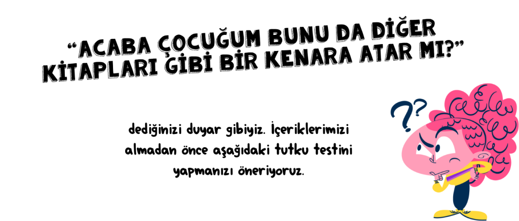 “Acaba çocuğum bunu da diğer kitapları gibi bir kenara atar mı?” dediğinizi duyar gibiyiz. İçeriklerimizi almadan önce aşağıdaki tutku testini yapmanızı öneriyoruz.