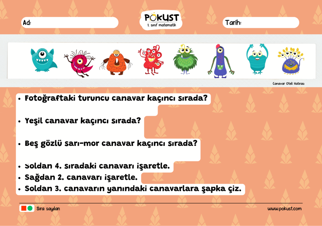 Fotoğraftaki turuncu canavar kaçıncı sırada? Yeşil canavar kaçıncı sırada? Beş gözlü sarı-mor canavar kaçıncı sırada? Soldan 4. sıradaki canavarı işaretle. Sağdan 2. canavarı işaretle. Soldan 3. canavarın yanındaki canavarlara şapka çiz. Canavar Oteli Hatırası p kust 1. sınıf matematik www.pokust.com Sıra sayıları Ad: Tarih: