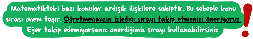 Matematikteki bazı konular ardışık ilişkilere sahiptir. Bu sebeple konu sırası önem taşır. Öğretmeninizin i﻿zlediği sırayı takip etmenizi öneriyoruz. Eğer takip edemiyorsanız önerdiğimiz sırayı kullanabilirsiniz.