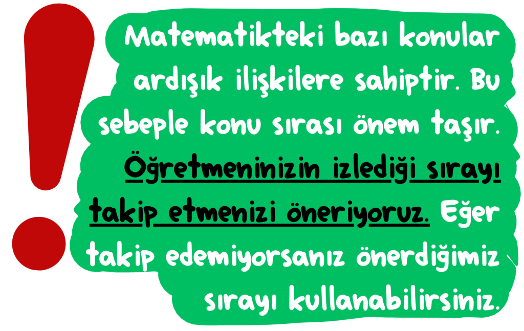 Matematikteki bazı konular ardışık ilişkilere sahiptir. Bu sebeple konu sırası önem taşır. Öğretmeninizin i﻿zlediği sırayı takip etmenizi öneriyoruz. Eğer takip edemiyorsanız önerdiğimiz sırayı kullanabilirsiniz.