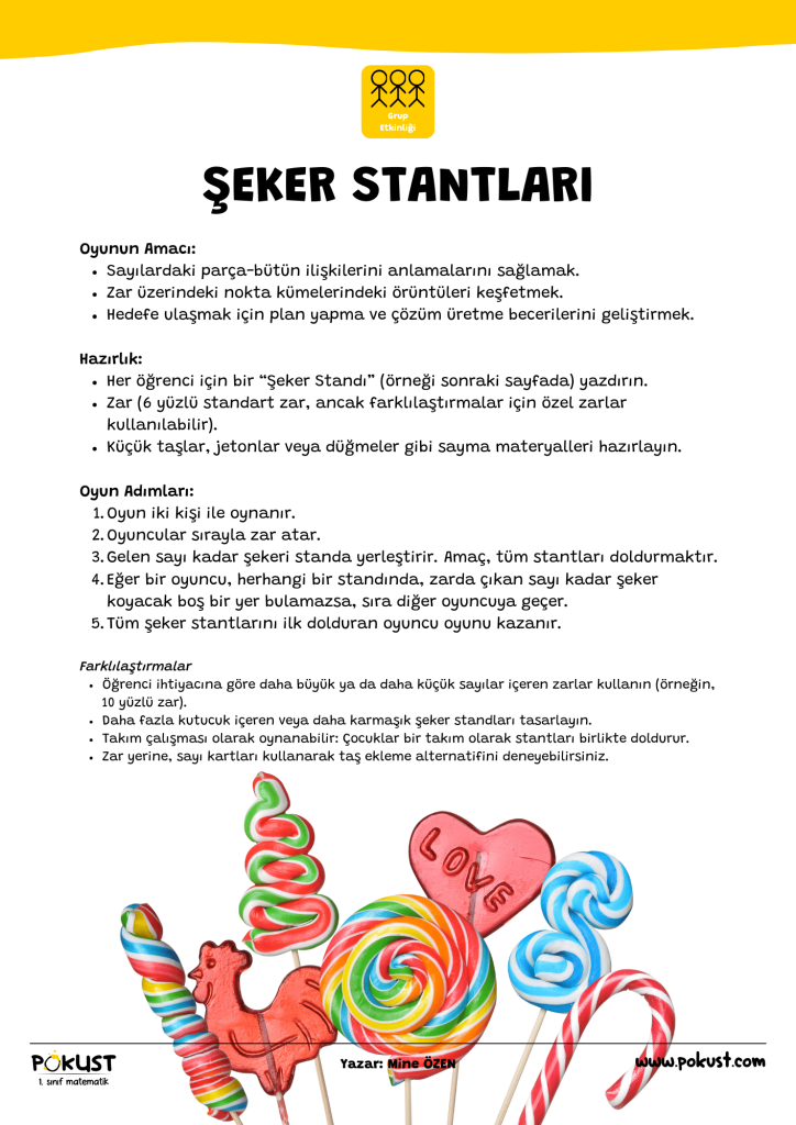 p kust 1. sınıf matematik Grup Etkinliği Oyunun Amacı: Sayılardaki parça-bütün ilişkilerini anlamalarını sağlamak. Zar üzerindeki nokta kümelerindeki örüntüleri keşfetmek. Hedefe ulaşmak için plan yapma ve çözüm üretme becerilerini geliştirmek. Hazırlık: Her öğrenci için bir “Şeker Standı” (örneği sonraki sayfada) yazdırın. Zar (6 yüzlü standart zar, ancak farklılaştırmalar için özel zarlar kullanılabilir). Küçük taşlar, jetonlar veya düğmeler gibi sayma materyalleri hazırlayın. Oyun Adımları: Oyun iki kişi ile oynanır. Oyuncular sırayla zar atar. Gelen sayı kadar şekeri standa yerleştirir. Amaç, tüm stantları doldurmaktır. Eğer bir oyuncu, herhangi bir standında, zarda çıkan sayı kadar şeker koyacak boş bir yer bulamazsa, sıra diğer oyuncuya geçer. Tüm şeker stantlarını ilk dolduran oyuncu oyunu kazanır. Farklılaştırmalar Öğrenci ihtiyacına göre daha büyük ya da daha küçük sayılar içeren zarlar kullanın (örneğin, 10 yüzlü zar). Daha fazla kutucuk içeren veya daha karmaşık şeker standları tasarlayın. Takım çalışması olarak oynanabilir: Çocuklar bir takım olarak stantları birlikte doldurur. Zar yerine, sayı kartları kullanarak taş ekleme alternatifini deneyebilirsiniz. ŞEKER STANTLARI www.pokust.com Yazar: Mine ÖZEN