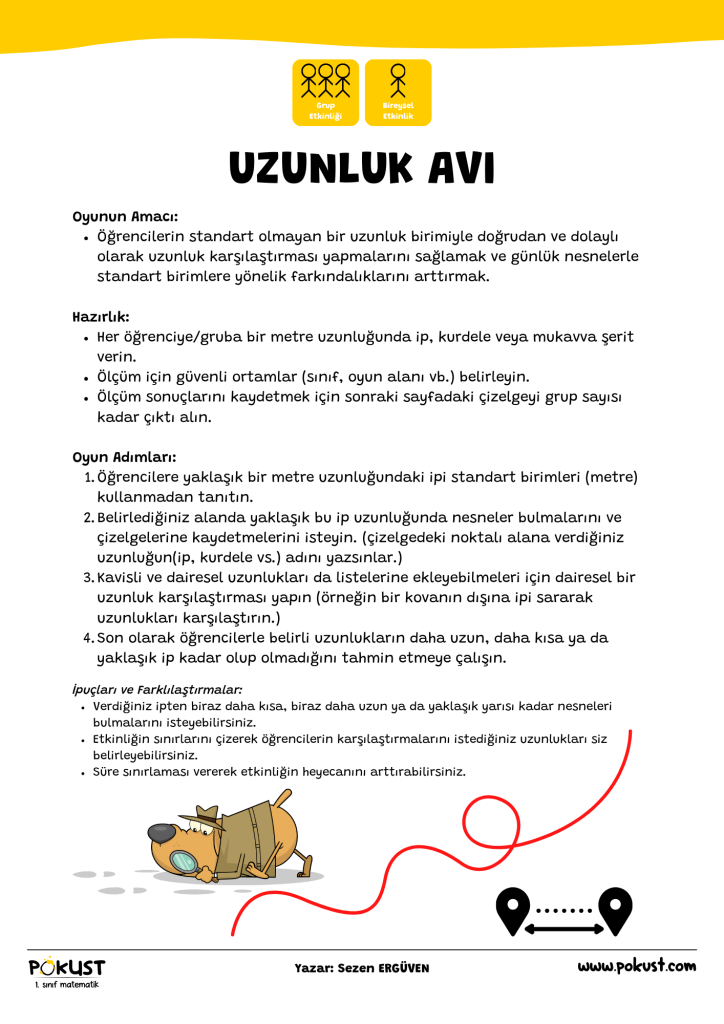 p kust 1. sınıf matematik Grup Etkinliği Bireysel Etkinlik Oyunun Amacı: Öğrencilerin standart olmayan bir uzunluk birimiyle doğrudan ve dolaylı olarak uzunluk karşılaştırması yapmalarını sağlamak ve günlük nesnelerle standart birimlere yönelik farkındalıklarını arttırmak. Hazırlık: Her öğrenciye/gruba bir metre uzunluğunda ip, kurdele veya mukavva şerit verin. Ölçüm için güvenli ortamlar (sınıf, oyun alanı vb.) belirleyin. Ölçüm sonuçlarını kaydetmek için sonraki sayfadaki çizelgeyi grup sayısı kadar çıktı alın. Oyun Adımları: Öğrencilere yaklaşık bir metre uzunluğundaki ipi standart birimleri (metre) kullanmadan tanıtın. Belirlediğiniz alanda yaklaşık bu ip uzunluğunda nesneler bulmalarını ve çizelgelerine kaydetmelerini isteyin. (çizelgedeki noktalı alana verdiğiniz uzunluğun(ip, kurdele vs.) adını yazsınlar.) Kavisli ve dairesel uzunlukları da listelerine ekleyebilmeleri için dairesel bir uzunluk karşılaştırması yapın (örneğin bir kovanın dışına ipi sararak uzunlukları karşılaştırın.) Son olarak öğrencilerle belirli uzunlukların daha uzun, daha kısa ya da yaklaşık ip kadar olup olmadığını tahmin etmeye çalışın. UZUNLUK AVI www.pokust.com Yazar: Sezen ERGÜVEN İpuçları ve Farklılaştırmalar: Verdiğiniz ipten biraz daha kısa, biraz daha uzun ya da yaklaşık yarısı kadar nesneleri bulmalarını isteyebilirsiniz. Etkinliğin sınırlarını çizerek öğrencilerin karşılaştırmalarını istediğiniz uzunlukları siz belirleyebilirsiniz. Süre sınırlaması vererek etkinliğin heyecanını arttırabilirsiniz.