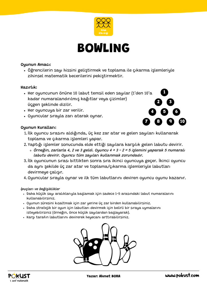 p kust 1. sınıf matematik Oyunun Amacı: Öğrencilerin sayı hissini geliştirmek ve toplama ile çıkarma işlemleriyle zihinsel matematik becerilerini pekiştirmektir. Hazırlık: Her oyuncunun önüne 10 labut temsil eden sayılar (1’den 10’a kadar numaralandırılmış kağıtlar veya çizimler) üçgen şeklinde dizilir. Her oyuncuya bir zar verilir. Oyuncular sırayla zarı atarak oynar. Oyunun Kuralları: İlk oyuncu sırasını aldığında, üç kez zar atar ve gelen sayıları kullanarak toplama ve çıkarma işlemleri yapar. Yaptığı işlemler sonucunda elde ettiği sayılara karşılık gelen labutu devirir. Örneğin, zarlarla 4, 2 ve 3 geldi. Oyuncu 4 + 3 - 2 = 5 işlemini yaparak 5 numaralı labutu devirir. Oyuncu tüm sayıları kullanmak zorundadır. İlk oyuncunun sırası bittikten sonra sıra ikinci oyuncuya geçer. İkinci oyuncu da aynı şekilde üç zar atar ve toplama/çıkarma işlemleriyle labutları devirmeye çalışır. Oyuncular sırayla oynar ve ilk tüm labutlarını deviren oyuncu oyunu kazanır. İpuçları ve Değişiklikler Daha küçük sayı aralıklarıyla başlamak için sadece 1-5 arasındaki labut numaralarını kullanabilirsiniz. Oyunun süresini kısaltmak için zar yerine üç zar birden kullanabilirsiniz. Daha stratejik bir oyun için labutları devirmek için belirli bir sıraya uymalarını isteyebilirsiniz (örneğin, önce küçük sayılardan başlayarak). Karşı tarafın labutlarını devirerek heyecanı arttırabilirsiniz. Grup Etkinliği 10 6 3 1 9 5 2 8 4 7 BOWLING www.pokust.com Yazar: Ahmet BORA