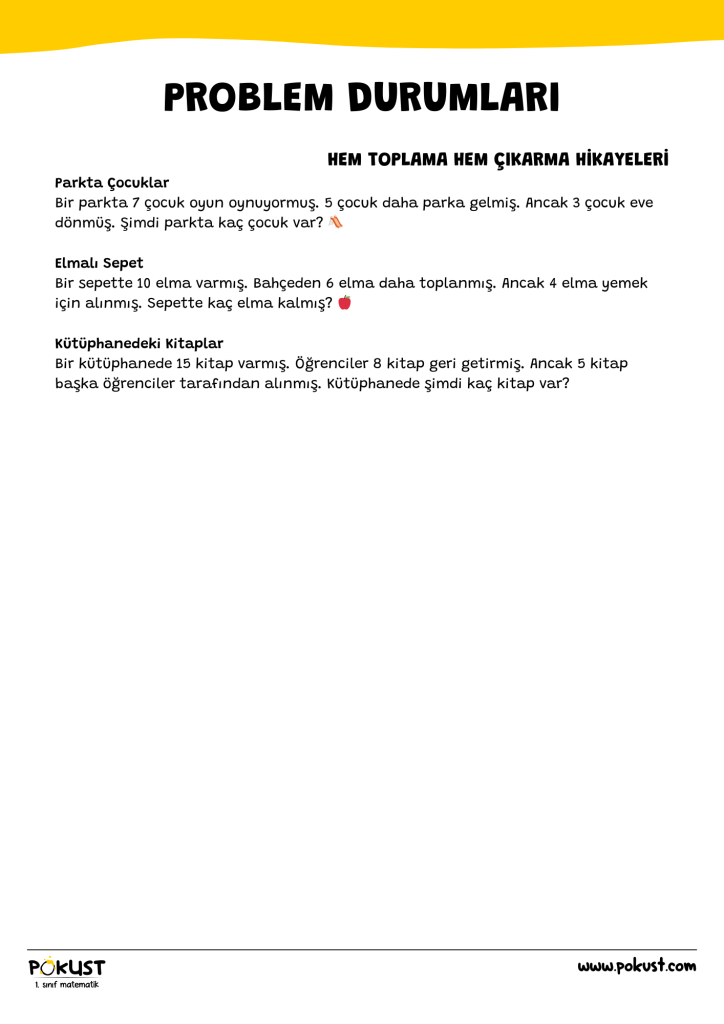 p kust 1. sınıf matematik www.pokust.com HEM TOPLAMA HEM ÇIKARMA HİKAYELERİ Parkta Çocuklar Bir parkta 7 çocuk oyun oynuyormuş. 5 çocuk daha parka gelmiş. Ancak 3 çocuk eve dönmüş. Şimdi parkta kaç çocuk var? 🛝 Elmalı Sepet Bir sepette 10 elma varmış. Bahçeden 6 elma daha toplanmış. Ancak 4 elma yemek için alınmış. Sepette kaç elma kalmış? 🍎 Kütüphanedeki Kitaplar Bir kütüphanede 15 kitap varmış. Öğrenciler 8 kitap geri getirmiş. Ancak 5 kitap başka öğrenciler tarafından alınmış. Kütüphanede şimdi kaç kitap var? Problem Durumları