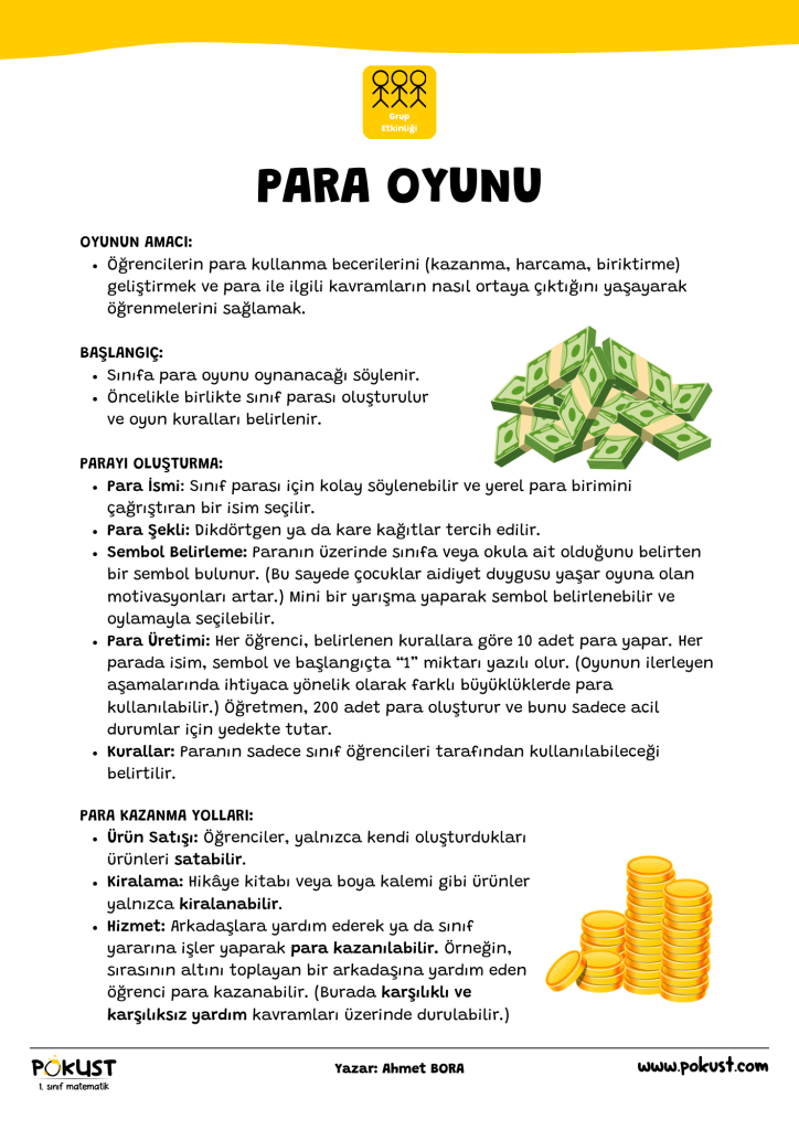 OYUNUN AMACI: Öğrencilerin para kullanma becerilerini (kazanma, harcama, biriktirme) geliştirmek ve para ile ilgili kavramların nasıl ortaya çıktığını yaşayarak öğrenmelerini sağlamak. BAŞLANGIÇ: Sınıfa para oyunu oynanacağı söylenir. Öncelikle birlikte sınıf parası oluşturulur ve oyun kuralları belirlenir. PARAYI OLUŞTURMA: Para İsmi: Sınıf parası için kolay söylenebilir ve yerel para birimini çağrıştıran bir isim seçilir. Para Şekli: Dikdörtgen ya da kare kağıtlar tercih edilir. Sembol Belirleme: Paranın üzerinde sınıfa veya okula ait olduğunu belirten bir sembol bulunur. (Bu sayede çocuklar aidiyet duygusu yaşar oyuna olan motivasyonları artar.) Mini bir yarışma yaparak sembol belirlenebilir ve oylamayla seçilebilir. Para Üretimi: Her öğrenci, belirlenen kurallara göre 10 adet para yapar. Her parada isim, sembol ve başlangıçta “1” miktarı yazılı olur. (Oyunun ilerleyen aşamalarında ihtiyaca yönelik olarak farklı büyüklüklerde para kullanılabilir.) Öğretmen, 200 adet para oluşturur ve bunu sadece acil durumlar için yedekte tutar. Kurallar: Paranın sadece sınıf öğrencileri tarafından kullanılabileceği belirtilir. PARA OYUNU PARA KAZANMA YOLLARI: Ürün Satışı: Öğrenciler, yalnızca kendi oluşturdukları ürünleri satabilir. Kiralama: Hikâye kitabı veya boya kalemi gibi ürünler yalnızca kiralanabilir. Hizmet: Arkadaşlara yardım ederek ya da sınıf yararına işler yaparak para kazanılabilir. Örneğin, sırasının altını toplayan bir arkadaşına yardım eden öğrenci para kazanabilir. (Burada karşılıklı ve karşılıksız yardım kavramları üzerinde durulabilir.)