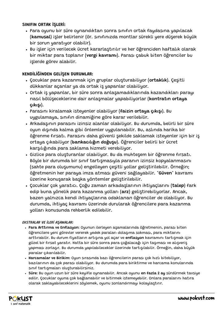 EKSTRALAR VE İLERİ AŞAMALAR: Para Arttırma ve Enflasyon: Oyunun ilerleyen aşamalarında öğretmenin, parası biten öğrencilere yeni görevler vererek yedek paraları dolaşıma sokması, para miktarını arttırabilir. Bu durum fiyatların artışına yol açar ve enflasyon kavramını tartışmak için güzel bir fırsat yaratır. Hatta bir süre sonra para çoğalacağı için taşıması ve alışveriş yapması zorlaşır. Bu durumda yapılabilecekler üzerinde tartışılabilir. Örneğin, daha büyük paralar çıkarılabilir. Harcamalar ve Birikim: Oyun sırasında bazı öğrencilerin parası çok hızlı bitebiliyor, bazılarının da çok parası olabiliyor. Bu durumda para biriktirme ve harcama konularında sınıf tartışmaları oluşturabilirsiniz. Süre: Bu oyun uzun bir süre keyifle oynanabilir. Ancak oyunu en fazla 2 ay sürdürmek tavsiye edilir. Çocuklar oyuna çok bağlanabilir ve bitirmek istemeyebilir. Onlara paralarını hatıra olarak saklayabileceklerini söylemek, oyunu sonlandırmayı kolaylaştırır. SINIFIN ORTAK İŞLERİ: Para oyunu bir süre oynandıktan sonra sınıfın ortak faydasına yapılacak (kamusal) işler belirlenir (ör. sınıfınızda montlar sürekli yere düşerek büyük bir sorun yaratıyor olabilir). Bu işler için verilecek ücret kararlaştırılır ve her öğrenciden haftalık olarak bir miktar para toplanır (vergi kavramı). Parası çabuk biten öğrenciler bu işlerde görev alabilir. KENDİLİĞİNDEN GELİŞEN DURUMLAR: Çocuklar para kazanmak için gruplar oluşturabiliyor (ortaklık). Çeşitli dükkanlar açanlar ya da ortak iş yapanlar olabiliyor. Ortak iş yapanlar, bir süre sonra anlaşamadıklarında kazandıkları parayı nasıl bölüşeceklerine dair anlaşmalar yapabiliyorlar (kontratın ortaya çıkışı). Parasını kiralamak isteyenler olabiliyor (faizin ortaya çıkışı). Bu uygulamaya, sınıfın dinamiğine göre karar verilebilir. Arkadaşının parasını izinsiz alanlar olabiliyor. Bu durumda, belirli bir süre oyun dışında kalma gibi önlemler uygulanabilir. Bu, aslında harika bir öğrenme fırsatı. Parasını daha güvenli şekilde saklamak isteyenler için bir iş ortaya çıkabiliyor (bankacılığın doğuşu). Öğrenciler belirli bir ücret karşılığında para saklama hizmeti verebiliyor. Gizlice para oluşturanlar olabiliyor. Bu da muhteşem bir öğrenme fırsatı. Böyle bir durumda bir sınıf tartışmasıyla paranın izinsiz kopyalanmasını (sahte para oluşumunu) engelleyen çeşitli yollar geliştirilebilir. Örneğin; öğretmenin her paraya imza atması güveni sağlayabilir. "Güven" kavramı üzerine konuşarak başka yöntemler geliştirilebilir. Çocuklar çok yaratıcı. Çoğu zaman arkadaşlarının ihtiyaçlarını (talep) fark edip buna yönelik para kazanma yolları (arz) geliştirebiliyorlar. Ancak, bazen yalnızca kendi ihtiyaçlarına odaklanan öğrenciler de olabiliyor. Bu durumda, ihtiyaç kavramı üzerinde durularak öğrencilere para kazanma yolları konusunda rehberlik edilebilir.